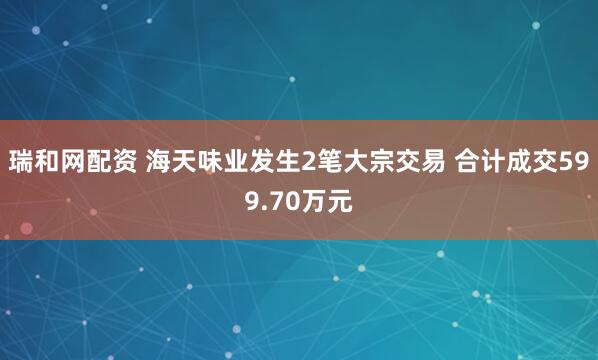 瑞和网配资 海天味业发生2笔大宗交易 合计成交599.70万元