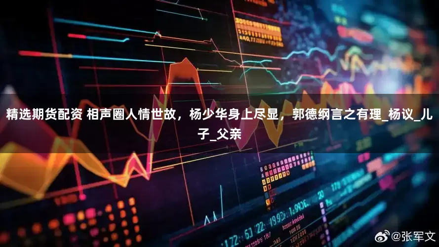 精选期货配资 相声圈人情世故，杨少华身上尽显，郭德纲言之有理_杨议_儿子_父亲