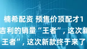 楠希配资 预售价顶配才11万出头, 吉利的销量“王者”, 这次新款终于来了