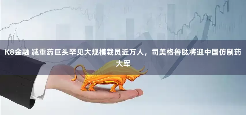 K8金融 减重药巨头罕见大规模裁员近万人，司美格鲁肽将迎中国仿制药大军