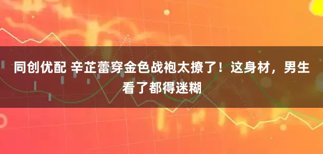 同创优配 辛芷蕾穿金色战袍太撩了！这身材，男生看了都得迷糊