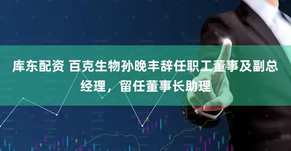 库东配资 百克生物孙晚丰辞任职工董事及副总经理，留任董事长助理