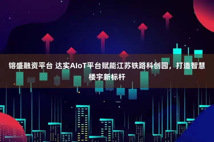 镕盛融资平台 达实AIoT平台赋能江苏铁路科创园，打造智慧楼宇新标杆