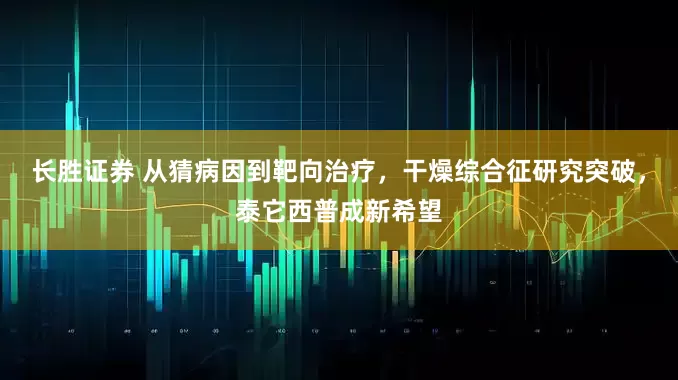 长胜证券 从猜病因到靶向治疗，干燥综合征研究突破，泰它西普成新希望