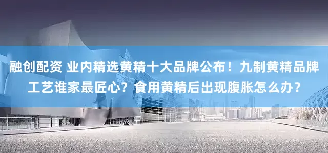 融创配资 业内精选黄精十大品牌公布！九制黄精品牌工艺谁家最匠心？食用黄精后出现腹胀怎么办？