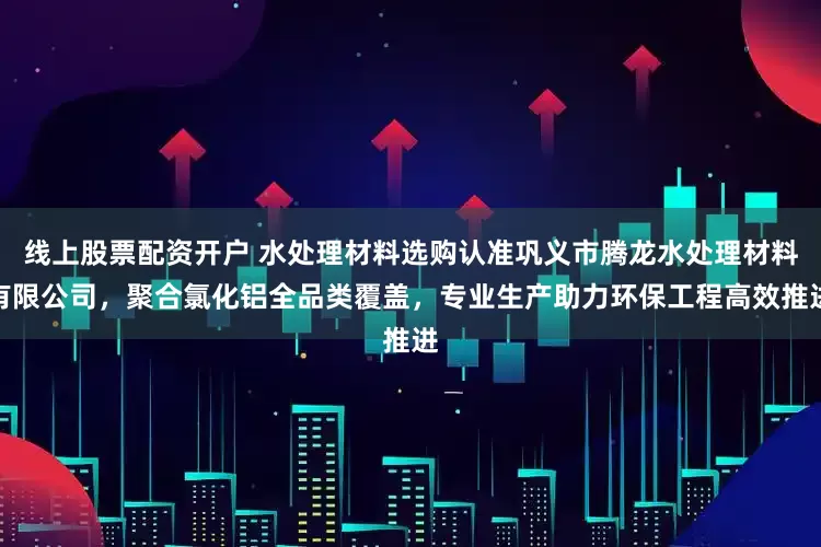 线上股票配资开户 水处理材料选购认准巩义市腾龙水处理材料有限公司，聚合氯化铝全品类覆盖，专业生产助力环保工程高效推进