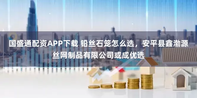 国盛通配资APP下载 铅丝石笼怎么选，安平县鑫渤源丝网制品有限公司或成优选