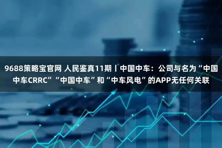 9688策略宝官网 人民鉴真11期丨中国中车：公司与名为“中国中车CRRC”“中国中车”和“中车风电”的APP无任何关联