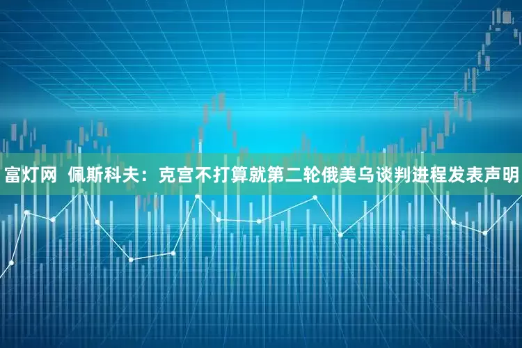 富灯网  佩斯科夫：克宫不打算就第二轮俄美乌谈判进程发表声明