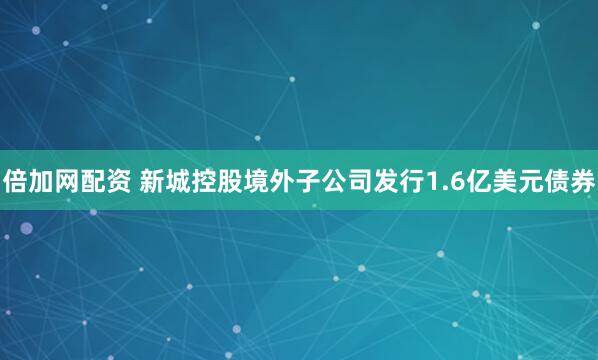 倍加网配资 新城控股境外子公司发行1.6亿美元债券